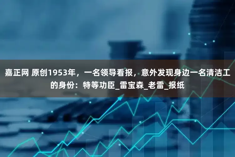 嘉正网 原创1953年，一名领导看报，意外发现身边一名清洁工的身份：特等功臣_雷宝森_老雷_报纸