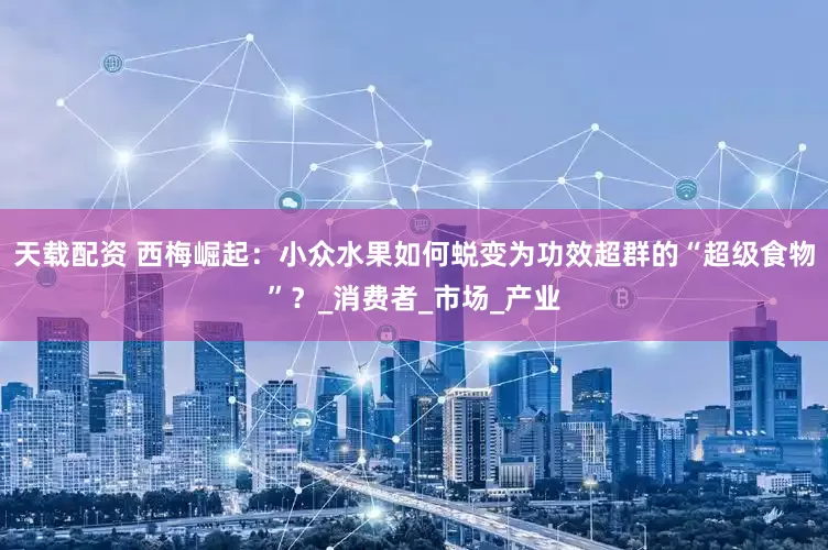 天载配资 西梅崛起：小众水果如何蜕变为功效超群的“超级食物”？_消费者_市场_产业