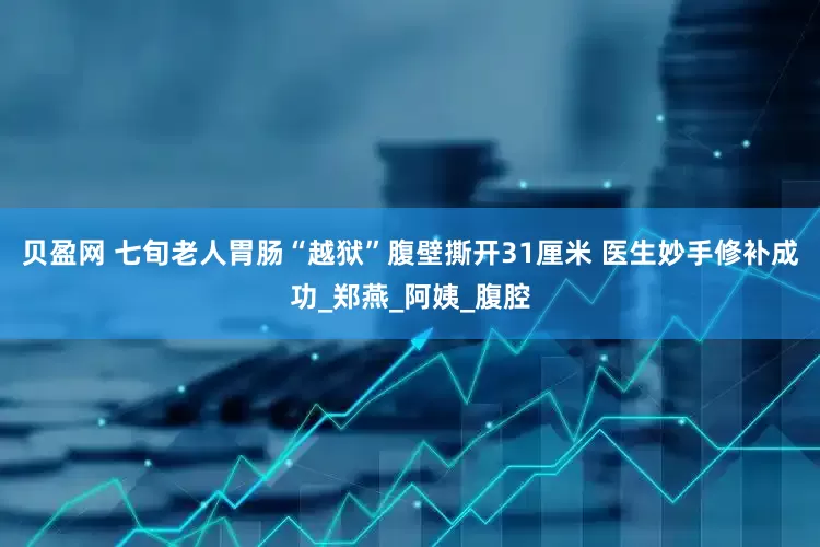 贝盈网 七旬老人胃肠“越狱”腹壁撕开31厘米 医生妙手修补成功_郑燕_阿姨_腹腔