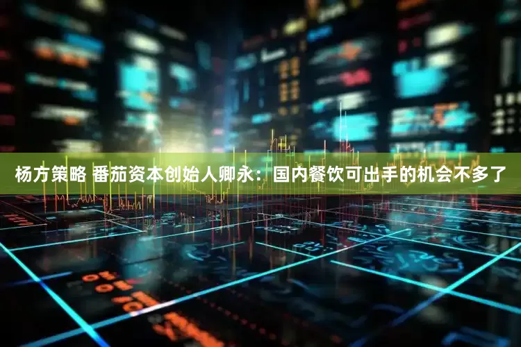 杨方策略 番茄资本创始人卿永：国内餐饮可出手的机会不多了