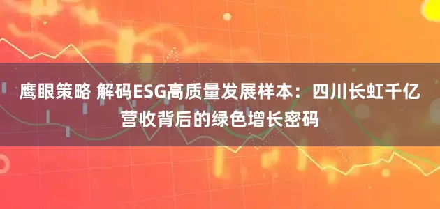 鹰眼策略 解码ESG高质量发展样本：四川长虹千亿营收背后的绿色增长密码