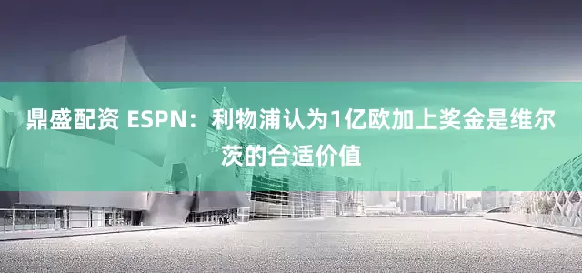 鼎盛配资 ESPN：利物浦认为1亿欧加上奖金是维尔茨的合适价值