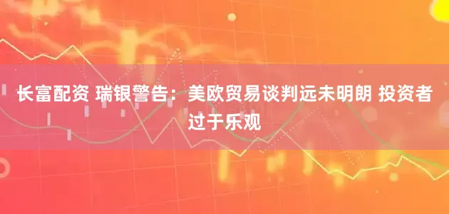 长富配资 瑞银警告：美欧贸易谈判远未明朗 投资者过于乐观