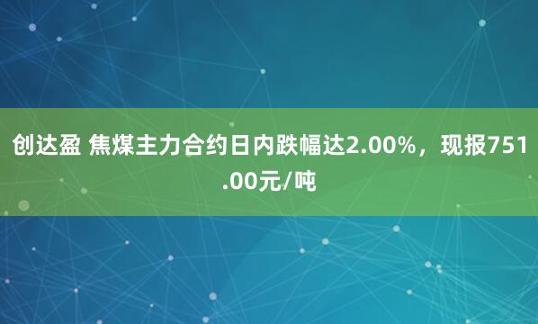 创达盈 焦煤主力合约日内跌幅达2.00%，现报751.00元/吨