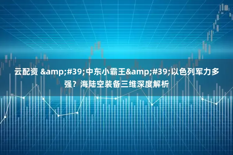 云配资 &#39;中东小霸王&#39;以色列军力多强？海陆空装备三维深度解析