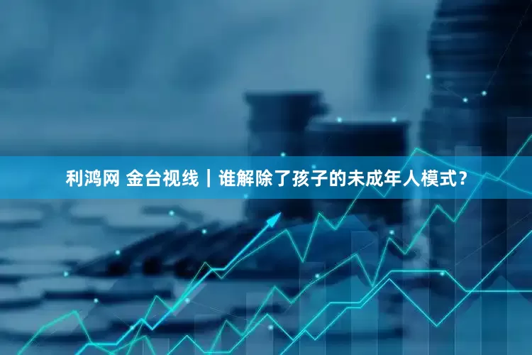 利鸿网 金台视线｜谁解除了孩子的未成年人模式？