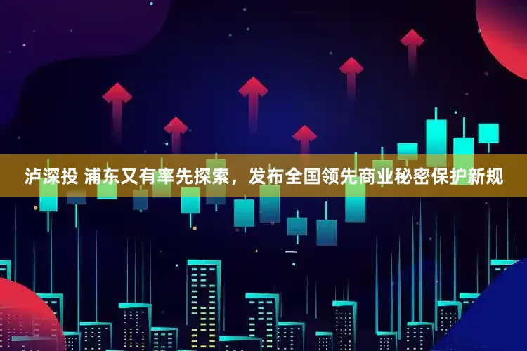 泸深投 浦东又有率先探索，发布全国领先商业秘密保护新规