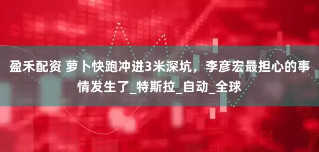盈禾配资 萝卜快跑冲进3米深坑，李彦宏最担心的事情发生了_特斯拉_自动_全球