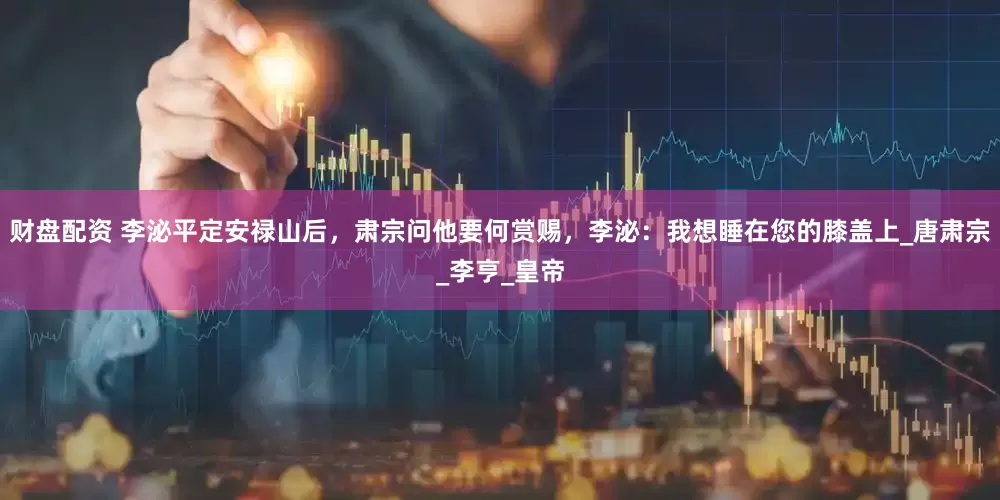 财盘配资 李泌平定安禄山后，肃宗问他要何赏赐，李泌：我想睡在您的膝盖上_唐肃宗_李亨_皇帝