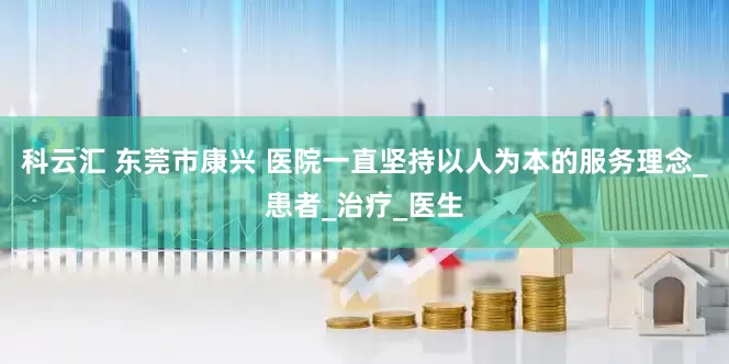 科云汇 东莞市康兴 医院一直坚持以人为本的服务理念_患者_治疗_医生