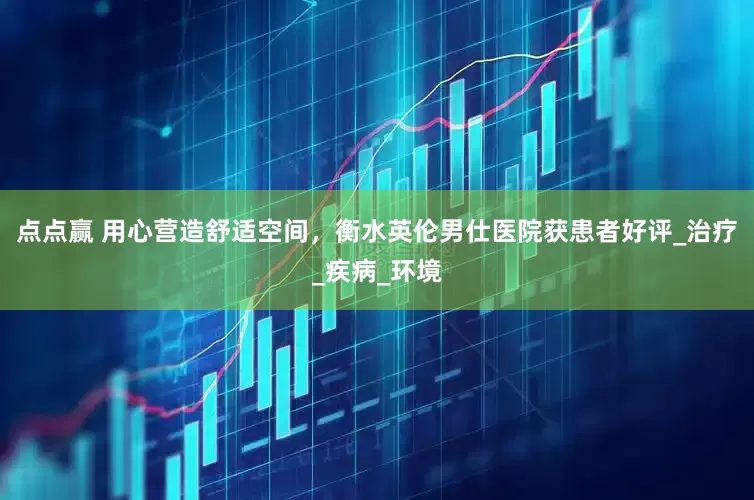 点点赢 用心营造舒适空间，衡水英伦男仕医院获患者好评_治疗_疾病_环境