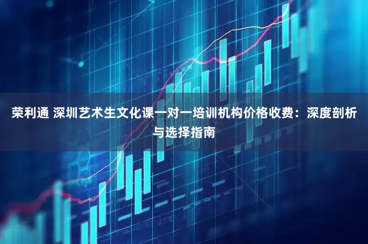 荣利通 深圳艺术生文化课一对一培训机构价格收费：深度剖析与选择指南