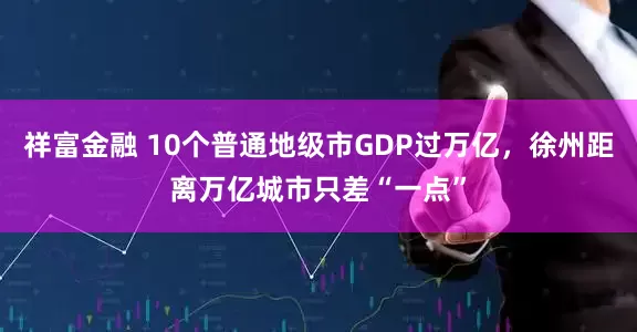祥富金融 10个普通地级市GDP过万亿，徐州距离万亿城市只差“一点”