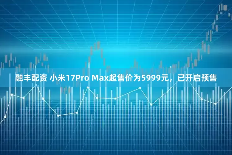 融丰配资 小米17Pro Max起售价为5999元，已开启预售