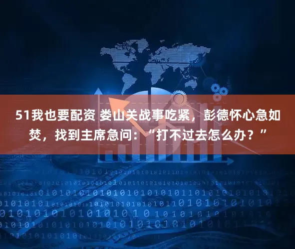 51我也要配资 娄山关战事吃紧，彭德怀心急如焚，找到主席急问：“打不过去怎么办？”