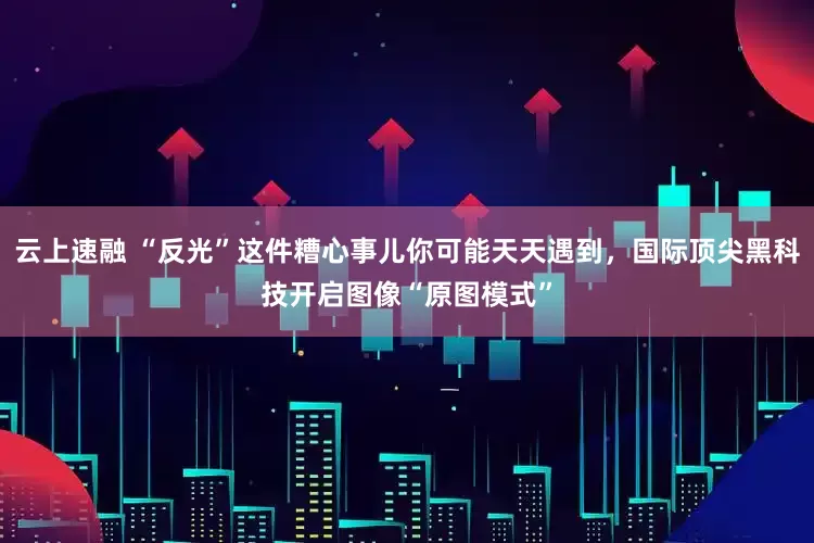 云上速融 “反光”这件糟心事儿你可能天天遇到，国际顶尖黑科技开启图像“原图模式”